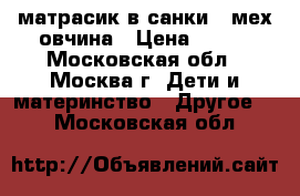 матрасик в санки , мех овчина › Цена ­ 500 - Московская обл., Москва г. Дети и материнство » Другое   . Московская обл.